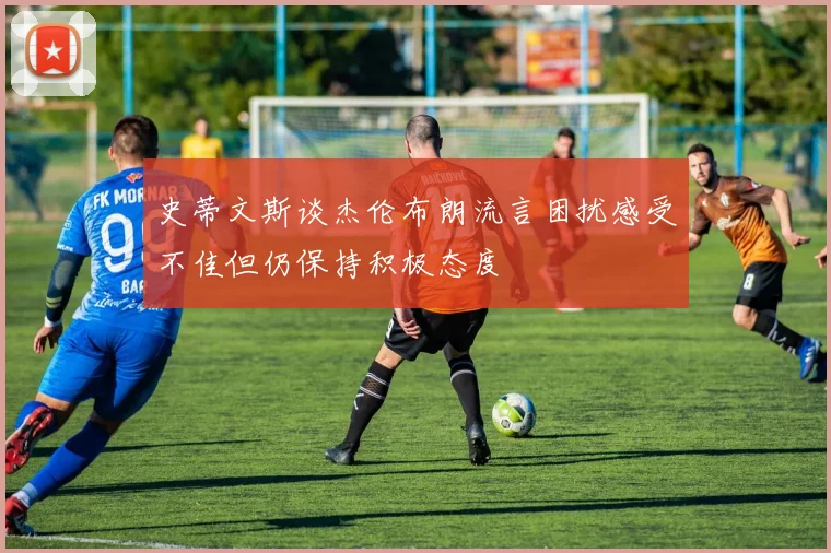 史蒂文斯谈杰伦布朗流言困扰感受不佳但仍保持积极态度