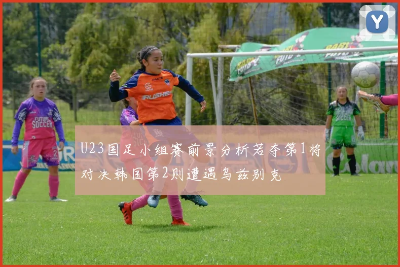 U23国足小组赛前景分析若夺第1将对决韩国第2则遭遇乌兹别克