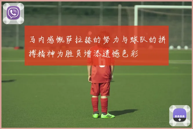 马内感慨萨拉赫的努力与球队的拼搏精神为胜负增添遗憾色彩
