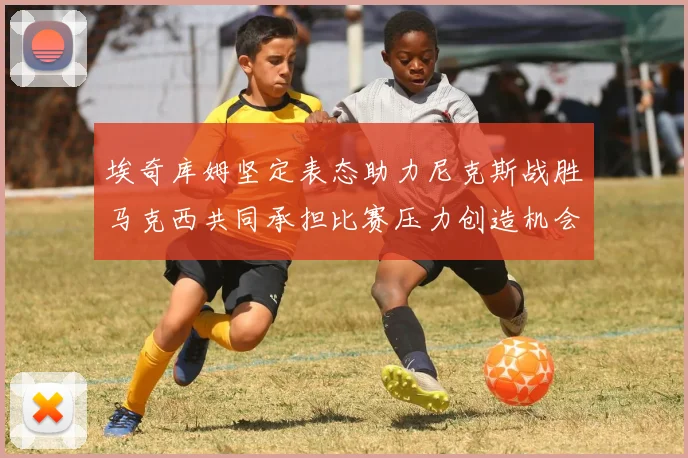 埃奇库姆坚定表态助力尼克斯战胜马克西共同承担比赛压力创造机会
