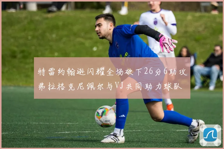 特雷约翰逊闪耀全场砍下26分6助攻弗拉格克尼佩尔与VJ共同助力球队表现出色