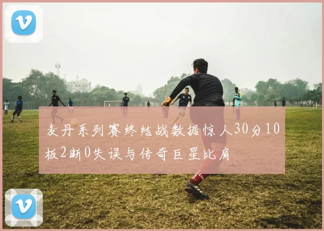 麦丹系列赛终结战数据惊人30分10板2断0失误与传奇巨星比肩