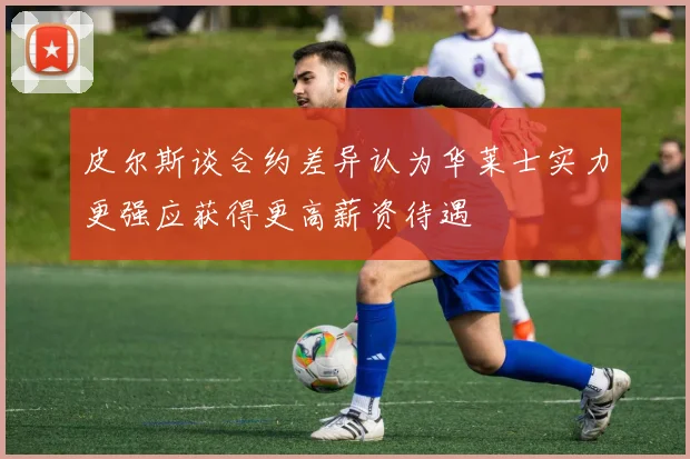 皮尔斯谈合约差异认为华莱士实力更强应获得更高薪资待遇