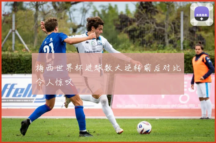 梅西世界杯进球数大逆转前后对比令人惊叹