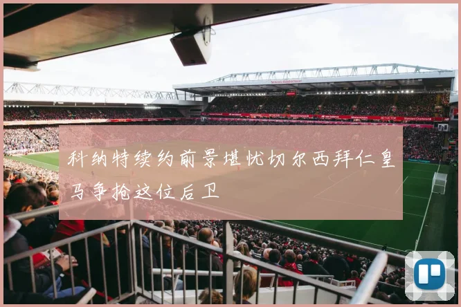 科纳特续约前景堪忧切尔西拜仁皇马争抢这位后卫