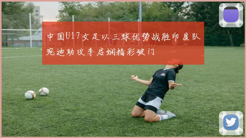 中国U17女足以三球优势战胜印度队宛迪助攻李启娴精彩破门