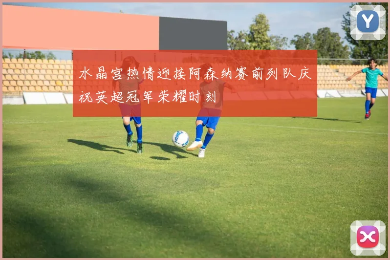 水晶宫热情迎接阿森纳赛前列队庆祝英超冠军荣耀时刻