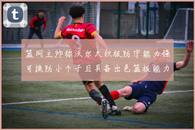 篮网主帅称沃尔夫积极防守能力强可换防小个子且具备出色篮板能力
