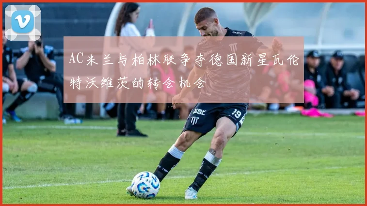 AC米兰与柏林联争夺德国新星瓦伦特沃维茨的转会机会