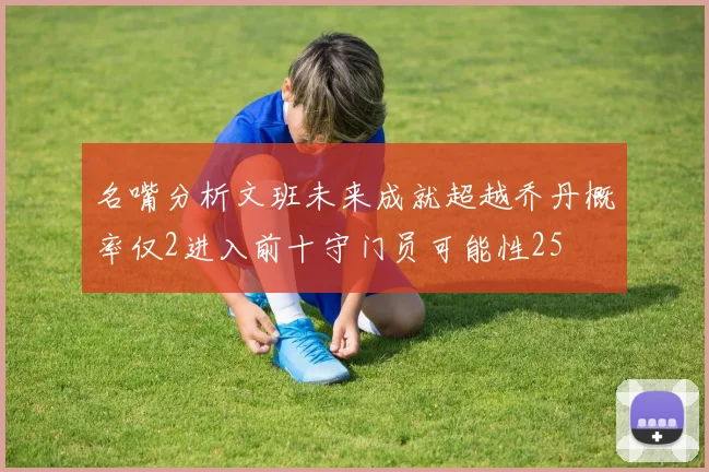 名嘴分析文班未来成就超越乔丹概率仅2进入前十守门员可能性25