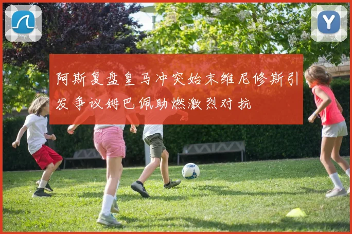 阿斯复盘皇马冲突始末维尼修斯引发争议姆巴佩助燃激烈对抗