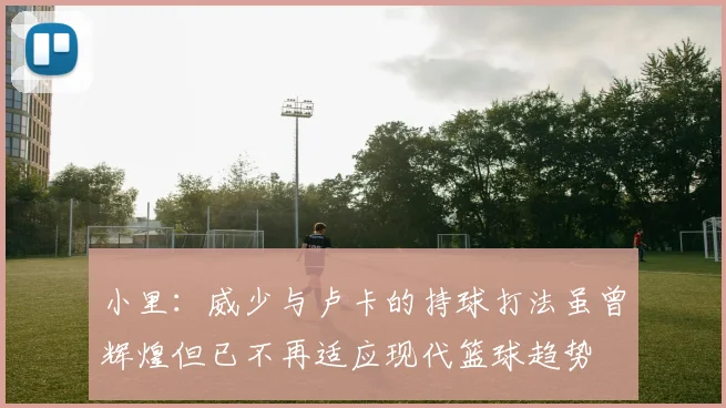 小里：威少与卢卡的持球打法虽曾辉煌但已不再适应现代篮球趋势