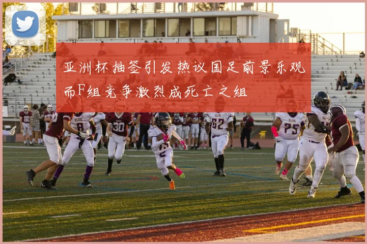 亚洲杯抽签引发热议国足前景乐观而F组竞争激烈成死亡之组