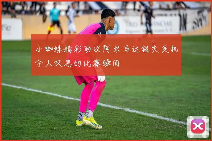 小蜘蛛精彩助攻阿尔马达错失良机令人叹息的比赛瞬间
